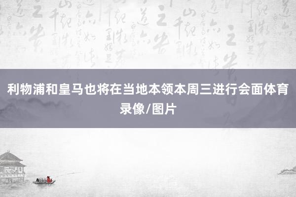利物浦和皇马也将在当地本领本周三进行会面体育录像/图片