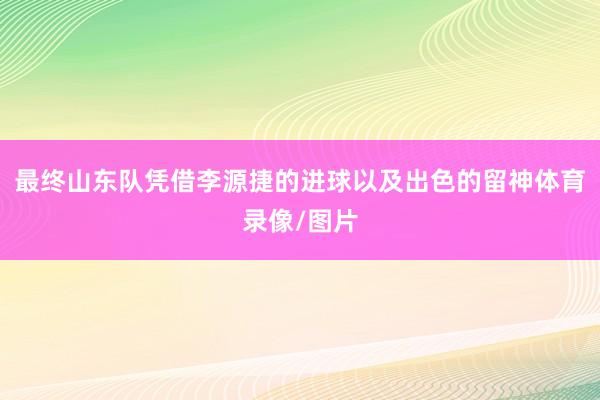最终山东队凭借李源捷的进球以及出色的留神体育录像/图片