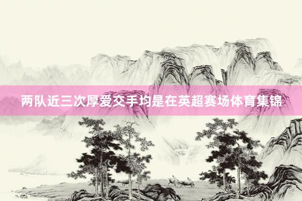 两队近三次厚爱交手均是在英超赛场体育集锦