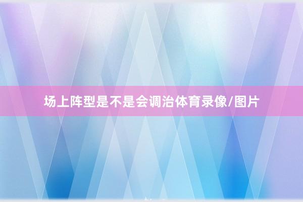 场上阵型是不是会调治体育录像/图片