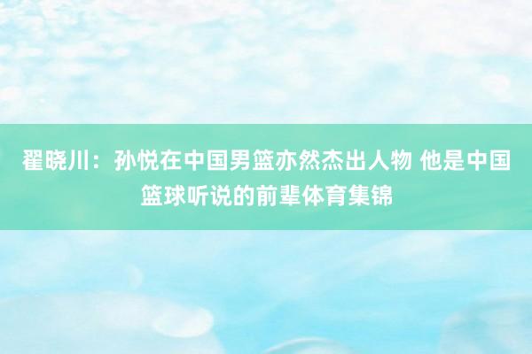 翟晓川：孙悦在中国男篮亦然杰出人物 他是中国篮球听说的前辈体育集锦