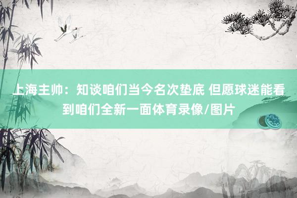 上海主帅：知谈咱们当今名次垫底 但愿球迷能看到咱们全新一面体育录像/图片