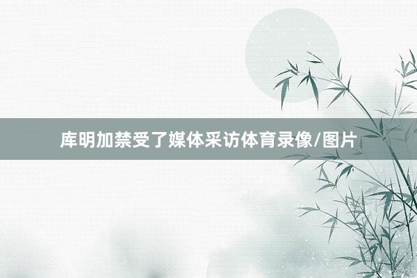 库明加禁受了媒体采访体育录像/图片