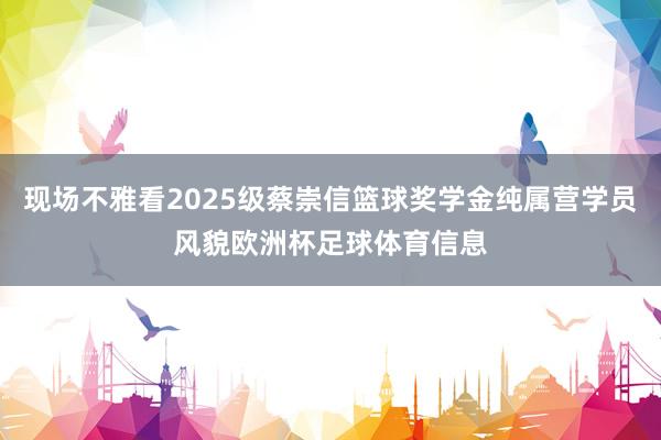 现场不雅看2025级蔡崇信篮球奖学金纯属营学员风貌欧洲杯足球体育信息