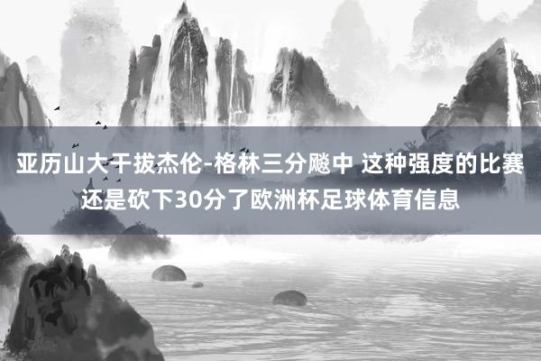 亚历山大干拔杰伦-格林三分飚中 这种强度的比赛还是砍下30分了欧洲杯足球体育信息