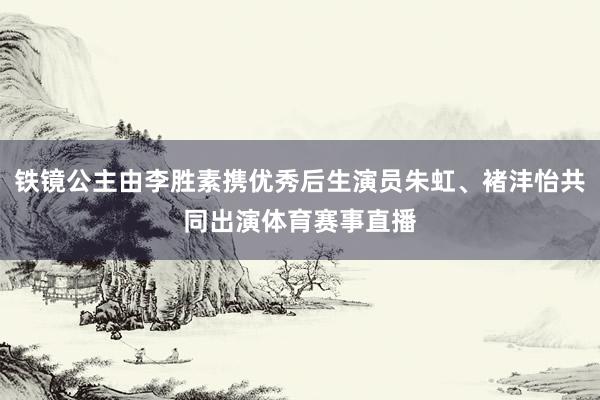 铁镜公主由李胜素携优秀后生演员朱虹、褚沣怡共同出演体育赛事直播