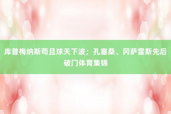 库普梅纳斯苟且球天下波；孔塞桑、冈萨雷斯先后破门体育集锦