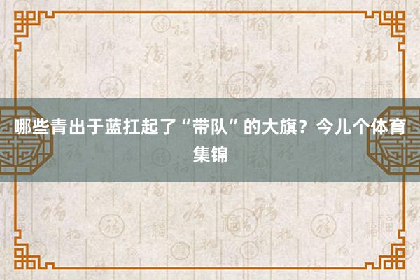 哪些青出于蓝扛起了“带队”的大旗？今儿个体育集锦