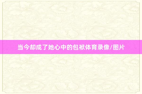 当今却成了她心中的包袱体育录像/图片