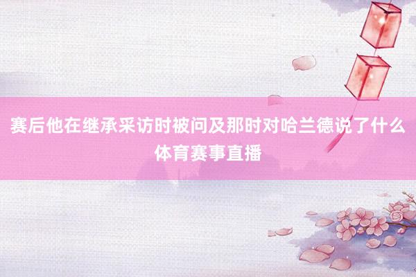 赛后他在继承采访时被问及那时对哈兰德说了什么体育赛事直播