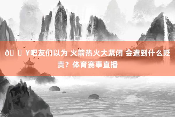 🔥吧友们以为 火箭热火大紧闭 会遭到什么贬责？体育赛事直播