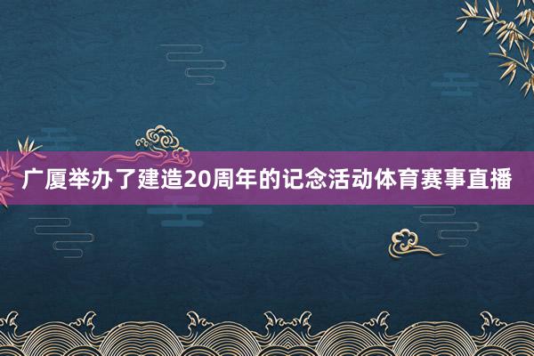 广厦举办了建造20周年的记念活动体育赛事直播