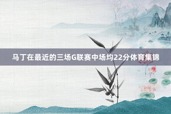 马丁在最近的三场G联赛中场均22分体育集锦