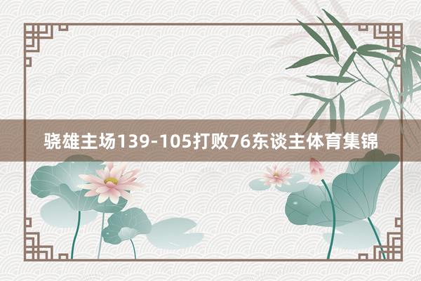 骁雄主场139-105打败76东谈主体育集锦