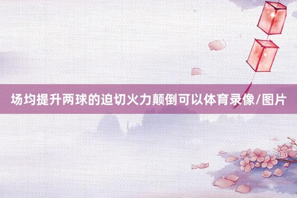 场均提升两球的迫切火力颠倒可以体育录像/图片