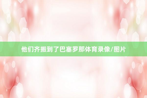 他们齐搬到了巴塞罗那体育录像/图片