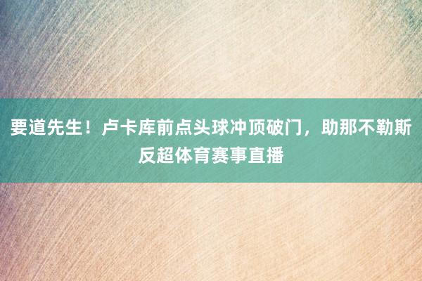 要道先生！卢卡库前点头球冲顶破门，助那不勒斯反超体育赛事直播