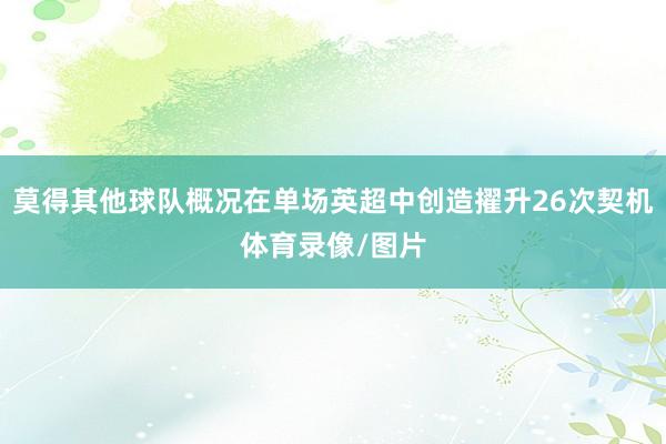 莫得其他球队概况在单场英超中创造擢升26次契机体育录像/图片