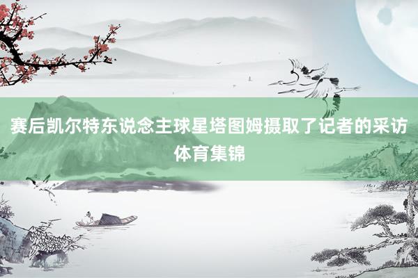 赛后凯尔特东说念主球星塔图姆摄取了记者的采访体育集锦