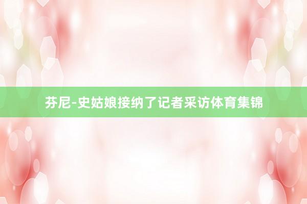 芬尼-史姑娘接纳了记者采访体育集锦