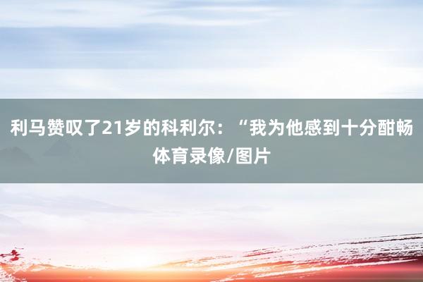 利马赞叹了21岁的科利尔：“我为他感到十分酣畅体育录像/图片