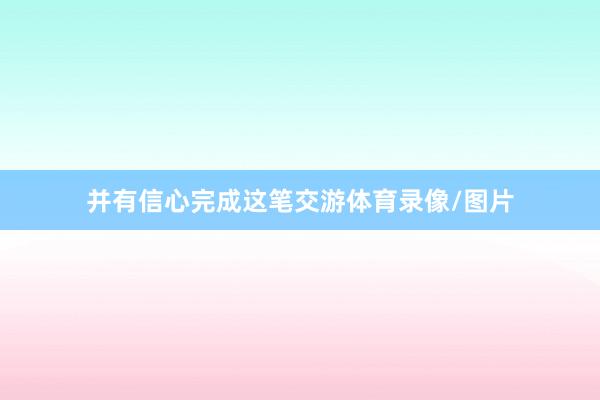 并有信心完成这笔交游体育录像/图片