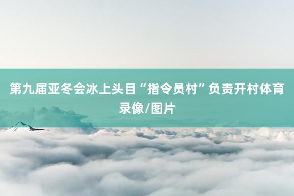 第九届亚冬会冰上头目“指令员村”负责开村体育录像/图片