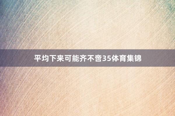平均下来可能齐不啻35体育集锦
