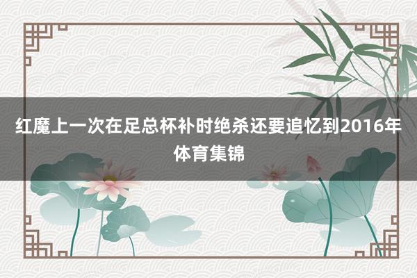 红魔上一次在足总杯补时绝杀还要追忆到2016年体育集锦
