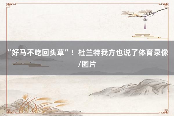 “好马不吃回头草”！杜兰特我方也说了体育录像/图片