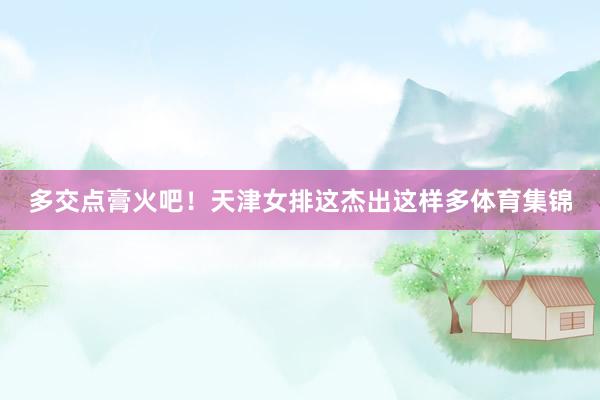 多交点膏火吧!天津女排这杰出这样多体育集锦