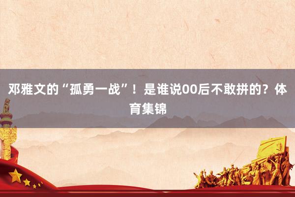 邓雅文的“孤勇一战”!是谁说00后不敢拼的?体育集锦